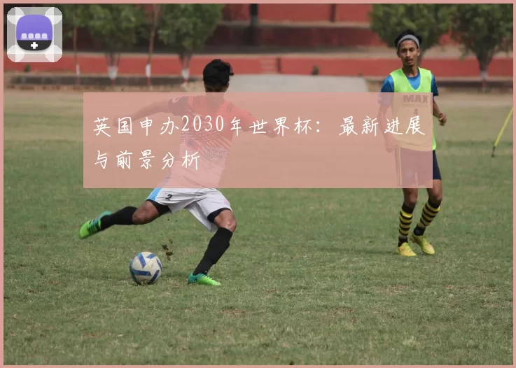 英国申办2030年世界杯:最新进展与前景分析