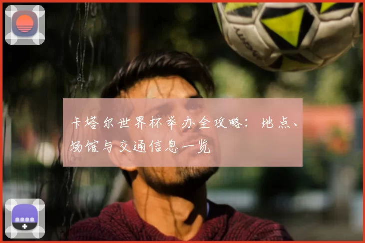 卡塔尔世界杯举办全攻略:地点、场馆与交通信息一览