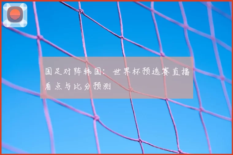 国足对阵韩国：世界杯预选赛直播看点与比分预测