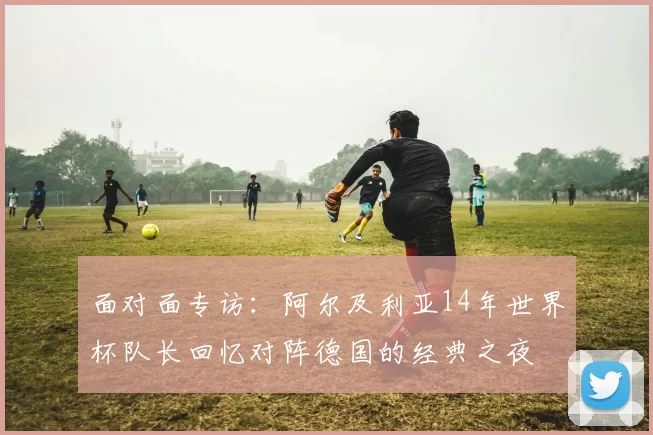 面对面专访：阿尔及利亚14年世界杯队长回忆对阵德国的经典之夜