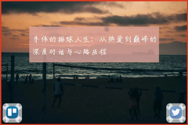 李伟的排球人生:从热爱到巅峰的深度对话与心路历程